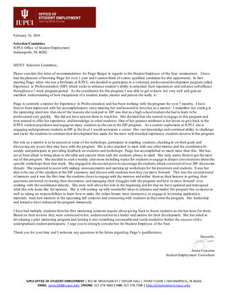 IUPUI OFFICE OF STUDENT EMPLOYMENT | 815 W. MICHIGAN ST.| TAYLOR HALL | THIRD FLOOR | INDIANAPOLIS, IN 46202
EMAIL: jones254@iupui.edu |PHONE: 317-274-3083 | FAX: 317-278-7588 | http://employment.iupui.edu
February 16, 2016
Selection Committee
IUPUI Office of Student Employment
Indianapolis, IN 46202
SEOTY Selection Committee,
Please consider this letter of recommendation for Paige Barger in regards to the Student Employee of the Year nominations. I have
had the pleasure of knowing Paige for over 1 year and I cannot think of a more qualified candidate for this opportunity. In first
meeting Paige when she was a freshman at IUPUI, she decided to participate in a voluntary professionaldevelopment program called
Experience in Professionalism (EIP) which seeks to enhance student’s ability to articulate their experiences and enhance self-efficacy
throughout a 7 week program period. As the coordinator for this program I was able to get to know her very well and gain an
excellent understanding of how exceptional of a student,leader, mentor and person she really is.
Paige is currently a mentor for Experience in Professionalism and has been working with the program for over 7 months. I have
forever been impressed with her accomplishments since meeting her and honored to have her as a mentor. I remember her statin g in
the mentoring interview that one of the reasons she tookpart in EIP was that as a high schoolstudent she had to learn to be
professional very quickly. She did not have anyone there to teach her. She decided that she wanted to engage in this program and
now wanted to offer her experience and knowledge to other students. One of her greatest attributes is her desire to give back to the
IUPUI student population and engage as many students as she can in the EIP program. As a current sophomore at IUPUI she is
engaging undergraduate students in EIP at the level I would anticipate a senior. Her vast knowledge and continual ability to challenge
and excite the students to continue their development has made for the most well-rounded experience students deserve in this program.
Her role as a mentor is to be present at some of the workshops, participate in emailing students,checking in on their goals and
discussing any issues they may have with the program. She is also required to meet with one othermentor and the coordinatorbi-
weekly and participate in providing feedback on students and workshops. Paige has accomplished so much more than this. She has
never been afraid to bring ideas to the table and execute them with the students always in mind. She truly wants them to get the most
out of this program. She decided to start a weekly chat room including topics for students to engage in deeper conversations about the
specific workshops from that week. She engaged in discussion posts to encourage the students which consisted ofover 200 discussion
threads. She requested to assist with making announcements and opening up workshops for the presenters and students. It was her
idea to be one of the speakers at the EIP ceremony and discuss with students howthey can move forward. This was the second round
of mentors and it was the first time the students chose to engage with the mentors and utilize them as their liaisons in getting their
questions answered,reviewing their documents, and managing their struggles with the program and how to move forward over
working with the coordinator directly. She went well above her role in the beginning and for that we have updated and redesigned
what this role looks like for mentors. She is still coming up with wonderful ideas to enhance and market the program this semesteras
well as taking on responsibilities to learn how to make the online format more interactive, to engage in reviewing applicatio n
materials, train new mentors in the upcoming fall semester and connecting with students as they enterthe program. Her leadership
and initiative have enhanced the program immensely.
I have had multiple students fromher first mentoring semester inquire about giving back to future students as she has done for them.
Based on their reviews they were connected to her, understood heras a leader and mentor for their development. She has aided in
developing a pilot mentoring program and turning it into something sustainable and vastly needed to further the success ofth e
undergraduate student participants. I urge you to strongly considerher for Student Employee of the Year.
Thank you for yourtime and I welcome any questions in the future regarding Paige’s qualifications.
Sincerely,
Jenna Corcoran
Student Employment Consultant
 