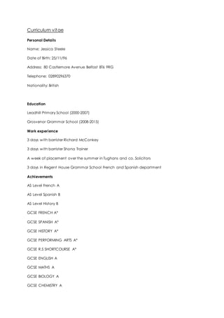 Curriculum vitae
Personal Details
Name: Jessica Steele
Date of Birth: 25/11/96
Address: 80 Castlemore Avenue Belfast BT6 9RG
Telephone: 02890296370
Nationality: British
Education
Leadhill Primary School (2000-2007)
Grosvenor Grammar School (2008-2015)
Work experience
3 days with barrister Richard McConkey
3 days with barrister Shona Trainer
A week of placement over the summer in Tughans and co. Solicitors
3 days in Regent House Grammar School French and Spanish department
Achievements
AS Level French A
AS Level Spanish B
AS Level History B
GCSE FRENCH A*
GCSE SPANISH A*
GCSE HISTORY A*
GCSE PERFORMING ARTS A*
GCSE R.S SHORTCOURSE A*
GCSE ENGLISH A
GCSE MATHS A
GCSE BIOLOGY A
GCSE CHEMISTRY A
 