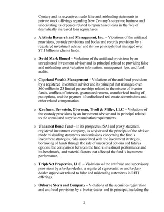 Century and its executives made false and misleading statements in
private stock offerings regarding New Century’s subprime business and
understating its expenses related to repurchased loans in the face of
dramatically increased loan repurchases.
o Aletheia Research and Management, Inc. – Violations of the antifraud
provisions, custody provisions and books and records provisions by a
registered investment adviser and its two principals that managed over
$7.1 billion in clients funds.
o David Mark Bunzel – Violations of the antifraud provisions by an
unregistered investment adviser and its principal related to providing false
and misleading asset valuation information, management fees, and fund
audits.
o Copeland Wealth Management – Violations of the antifraud provisions
by a registered investment adviser and its principal that managed over
$60 million in 23 limited partnerships related to the misuse of investor
funds, conflicts of interests, guaranteed returns, unauthorized trading of
put options, and the payment of undisclosed real estate commissions and
other related compensation.
o Kaufman, Bernstein, Oberman, Tivoli & Miller, LLC – Violations of
the custody provisions by an investment adviser and its principal related
to the annual and surprise examination requirements.
o Unnamed Bond Fund – In its prospectus, SAI and proxy statement,
registered investment company, its adviser and the principal of the adviser
made misleading statements and omissions concerning the fund’s
investment strategies, risks associated with the investment strategies,
borrowing of funds through the sale of uncovered options and futures
options, the comparison between the fund’s investment performance and
its benchmark, and material factors that affected the fund’s investment
performance.
o TripleNet Properties, LLC – Violations of the antifraud and supervisory
provisions by a broker-dealer, a registered representative and broker-
dealer supervisor related to false and misleading statements in REIT
offerings.
o Osborne Stern and Company – Violations of the securities registration
and antifraud provisions by a broker-dealer and its principal, including the
2
 