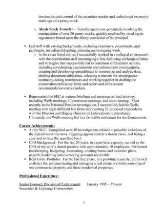 domination and control of the securities market and undisclosed excessive
mark-ups of a penny stock.
o Alexis Stock Transfer – Transfer agent case potentially involving the
manipulation of over 20 penny stocks, quickly resolved by revoking its
registration based upon the felony conviction of its principal.
 Led staff with varying backgrounds, including examiners, accountants, and
paralegals, including delegating, planning and assigning work.
o In the cases listed above, I successfully worked in a collegial environment
with the examination staff encouraging a free-following exchange of ideas
and strategies that successfully led to numerous enforcement actions,
including coordinating examinations and enforcement investigations,
creating and developing spreadsheets to summarize and analyze data,
drafting document subpoenas, selecting witnesses for investigative
testimony, taking testimonies and working together in drafting the
examination deficiency letter and report and enforcement
recommendation memorandum.
 Represented the SEC at various briefings and meetings as lead attorney,
including Wells meetings, Commission meetings, and court hearing. Most
recently in the National Pension investigation, I successfully led the Wells
meeting with eight different law firms representing 23 proposed respondents
with the Director and Deputy Director of Enforcement in attendance.
Ultimately, the Wells meeting led to a favorable settlement for the Commission.
Career Achievements:
 At the SEC: Completed over 30 investigations related to possible violations of
the federal securities laws, litigating approximately a dozen cases, and trying a
case and writing the appellate brief.
 CFO Background: For the last 20 years, in a part-time capacity, served as the
CFO of my wife’s dental practice with approximately 10 employees. Performed
bookkeeping, budgeting, forecasting, creating bonus and incentive plans,
payroll, marketing and overseeing accounts receivable.
 Real Estate Portfolio: For the last five years, in a part-time capacity, preformed
analytics for, and purchasing and managing a real estate portfolio consisting of
one commercial property and three residential properties.
Professional Experience:
Senior Counsel, Division of Enforcement January 1995 – Present
Securities & Exchange Commission
3
 