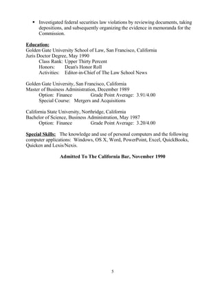  Investigated federal securities law violations by reviewing documents, taking
depositions, and subsequently organizing the evidence in memoranda for the
Commission.
Education:
Golden Gate University School of Law, San Francisco, California
Juris Doctor Degree, May 1990
Class Rank: Upper Thirty Percent
Honors: Dean's Honor Roll
Activities: Editor-in-Chief of The Law School News
Golden Gate University, San Francisco, California
Master of Business Administration, December 1989
Option: Finance Grade Point Average: 3.91/4.00
Special Course: Mergers and Acquisitions
California State University, Northridge, California
Bachelor of Science, Business Administration, May 1987
Option: Finance Grade Point Average: 3.20/4.00
Special Skills: The knowledge and use of personal computers and the following
computer applications: Windows, OS X, Word, PowerPoint, Excel, QuickBooks,
Quicken and Lexis/Nexis.
Admitted To The California Bar, November 1990
5
 