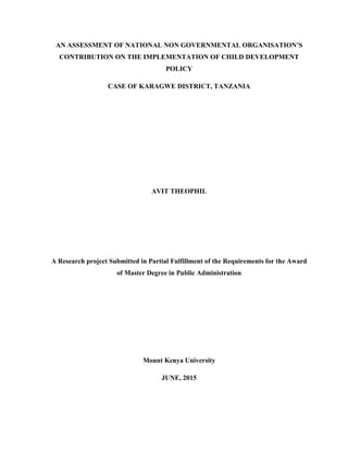 AN ASSESSMENT OF NATIONAL NON GOVERNMENTAL ORGANISATION’S
CONTRIBUTION ON THE IMPLEMENTATION OF CHILD DEVELOPMENT
POLICY
CASE OF KARAGWE DISTRICT, TANZANIA
AVIT THEOPHIL
A Research project Submitted in Partial Fulfillment of the Requirements for the Award
of Master Degree in Public Administration
Mount Kenya University
JUNE, 2015
 