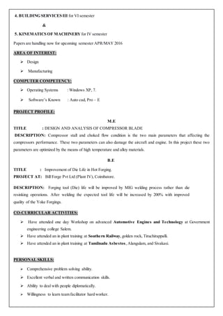 4. BUILDING SERVICES III for VI semester
&
5. KINEMATICS OF MACHINERY for IV semester
Papers are handling now for upcoming semester APR/MAY 2016
AREA OF INTEREST:
 Design
 Manufacturing
COMPUTER COMPETENCY:
 Operating Systems : Windows XP, 7.
 Software’s Known : Auto cad, Pro – E
PROJECT PROFILE:
M.E
TITLE : DESIGN AND ANALYSIS OF COMPRESSOR BLADE
DESCRIPTION: Compressor stall and choked flow condition is the two main parameters that affecting the
compressors performance. These two parameters can also damage the aircraft and engine. In this project these two
parameters are optimized by the means of high temperature and alloy materials.
B.E
TITLE : Improvement of Die Life in Hot Forging.
PROJECT AT: Bill Forge Pvt Ltd (Plant IV), Coimbatore.
DESCRIPTION: Forging tool (Die) life will be improved by MIG welding process rather than die
resinking operations. After welding the expected tool life will be increased by 200% with improved
quality of the Yoke Forgings.
CO-CURRICULAR ACTIVITIES:
 Have attended one day Workshop on advanced Automotive Engines and Technology at Government
engineering college Salem.
 Have attended an in plant training at Southern Railway, golden rock, Tiruchirappalli.
 Have attended an in plant training at Tamilnadu Asbestos, Alangulam, and Sivakasi.
PERSONAL SKILLS:
 Comprehensive problem solving ability.
 Excellent verbal and written communication skills.
 Ability to deal with people diplomatically.
 Willingness to learn team facilitator hard worker.
 