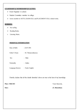LEADERSHIP & MEMBERSHIP QUALITIES:
 Event Organizer in school.
 Student Committee member in college.
 Active member in AICTE, EXAM CELL and PLACEMENT CELL related works.
HOBBIES:
 Net surfing.
 Reading Books.
 Listening Music.
PERSONAL INFORMATION
Date of Birth : 23.07.1991
Father’s Name : M. Thirunavukkarasu
Sex : Male
Nationality : Indian
Languages Known : Tamil, English.
I hereby declare that all the details furnished above are true to the best of my knowledge.
Place: TRICHY Yours Sincerely,
Date: (T. Bharathan)
 