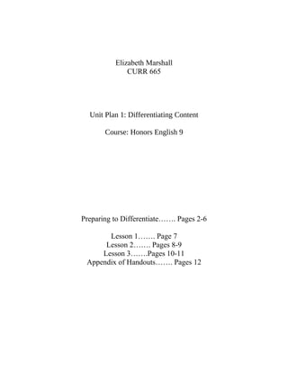 Elizabeth Marshall
CURR 665
Unit Plan 1: Differentiating Content
Course: Honors English 9
Preparing to Differentiate……. Pages 2-6
Lesson 1……. Page 7
Lesson 2……. Pages 8-9
Lesson 3…….Pages 10-11
Appendix of Handouts……. Pages 12
 