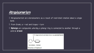 Atropisomerism are stereoisomers as a result of restricted rotation about a single
bond.
from Greek, a = not and tropos = turn
Biphenyls are compounds whereby a phenyl ring is connected to another through a
central σ bond
 