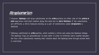 However, biphenyls with large substituents at the positions on either side of the central σ
bond experience restricted rotation along this bond due to steric hindrance. If the substituents
are different, a chiral molecule existing as a pair of enantiomers called atropisomers is
obtained.
Biphenyl substituted on position, which contains a chiral axis along the biphenyl linkage.
The biphenyl rings are perpendicular to each other in order to minimize steric clashes between
the four ortho substituents meaning that rotation about the biphenyl bond through pivotal bond
is restricted.
 