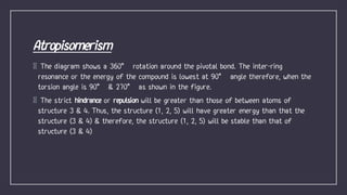 The diagram shows a 360° rotation around the pivotal bond. The inter-ring
resonance or the energy of the compound is lowest at 90° angle therefore, when the
torsion angle is 90° & 270° as shown in the figure.
The strict hindrance or repulsion will be greater than those of between atoms of
structure 3 & 4. Thus, the structure (1, 2, 5) will have greater energy than that the
structure (3 & 4) & therefore, the structure (1, 2, 5) will be stable than that of
structure (3 & 4)
 