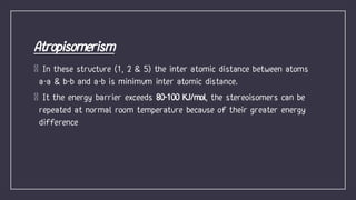 In these structure (1, 2 & 5) the inter atomic distance between atoms
a-a & b-b and a-b is minimum inter atomic distance.
It the energy barrier exceeds 80-100 KJ/mol, the stereoisomers can be
repeated at normal room temperature because of their greater energy
difference
 