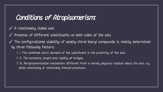 ✓ A rotationally stable axis
✓ Presence of different substituents on both sides of the axis
✓ The configurational stability of axially chiral biaryl compounds is mainly determined
by three following factors:
i. The combined steric demand of the substituent in the proximity of the axis.
ii. The existence, length and rigidity of bridges.
iii. Atropisomerisation mechanism different from a merely physical rotation about the axis, e.g.
photo chemically or chemically induced processes.
 