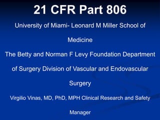 21 CFR Part 806
University of Miami- Leonard M Miller School of
Medicine
The Betty and Norman F Levy Foundation Department
of Surgery Division of Vascular and Endovascular
Surgery
Virgilio Vinas, MD, PhD, MPH Clinical Research and Safety
Manager
 