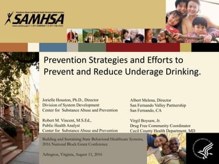 Prevention Strategies and Efforts to
Prevent and Reduce Underage Drinking.
Jorielle Houston, Ph.D., Director
Division of System Development
Center for Substance Abuse and Prevention
Robert M. Vincent, M.S.Ed.,
Public Health Analyst
Center for Substance Abuse and Prevention
Building and Sustaining State Behavioral Healthcare Systems,
2016 National Block Grant Conference
Arlington, Virginia, August 11, 2016
Albert Melena, Director
San Fernando Valley Partnership
San Fernando, CA
Virgil Boysaw, Jr.
Drug Free Community Coordinator
Cecil County Health Department, MD
 