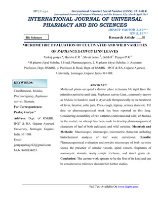 377 | P a g e International Standard Serial Number (ISSN): 2319-8141
Full Text Available On www.ijupbs.com
International Journal of Universal Pharmacy and Bio Sciences 3(2): March-April 2014
INTERNATIONAL JOURNAL OF UNIVERSAL
PHARMACY AND BIO SCIENCES
IMPACT FACTOR 1.89***
ICV 5.13***
Bio Sciences Research Article ……!!!
MICROMETRIC EVALUATION OF CULTIVATED AND WILD VARIETIES
OF RAPHANUS SATIVUS LINN LEAVES
Pankaj goriya *, Harisha C.R 1
, Shruti ladani 2
, Galib R3
. Prjapati P.K 4
*M.pharm (Ayu) Scholar, 1.Head, Pharmacognosy, 2. M.pharm (Ayu) Scholar, 3. Assistant
Professor, Dept. RS&BK, 4. Professor & Head, Dept. of RS&BK. IPGT & RA, Gujarat Ayurved
University, Jamnagar, Gujarat, India 361 008.
KEYWORDS:
Cruciferaceae, Mulaka,
Pharmacognosy, Raphanus
sativus, Stomata.
For Correspondence:
Pankaj Goriya *
Address: Dept. of RS&BK.
IPGT & RA, Gujarat Ayurved
University, Jamnagar, Gujarat,
India 361 008.
Email:
goriyapankaj222@gmail.com
Mob: 9408134055.
ABSTRACT
Medicinal plants occupied a distinct place in human life right from the
primitive period to until date. Raphanus sativus Linn., commonly known
as Mulaka in Sanskrit, used in Ayurveda therapeutically in the treatment
of fever, laxative, colic pain, Piles, cough, leprosy, urinary stone etc. Till
date no pharmacognostical work has been reported on this drug.
Considering availability of two varieties (cultivated and wild) of Mulaka
in the market, an attempt has been made to develop pharmacognostical
characters of leaf of both cultivated and wild varieties. Materials and
Methods: Macroscopic, microscopic, micrometric characters including
histochemical analysis of leaf were carried-out. Results:
Pharmacognostical evaluation and powder microscopy of both varieties
shows the presence of annular vessels, spiral vessels, fragments of
anomocytic stomata, warty simple trichome, and starch grain etc.
Conclusion: The current work appears to be the first of its kind and can
be considered as reference standard for further studies.
 