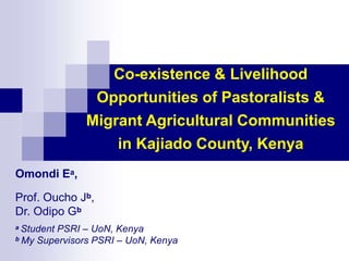 Co-existence & Livelihood
Opportunities of Pastoralists &
Migrant Agricultural Communities
in Kajiado County, Kenya
Omondi Ea,
Prof. Oucho Jb,
Dr. Odipo Gb
a Student PSRI – UoN, Kenya
b My Supervisors PSRI – UoN, Kenya
 