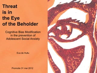 Threat
is in
the Eye
of the Beholder
Cognitive Bias Modification
in the prevention of
Adolescent Social Anxiety
Eva de Hullu
Promotie 31 mei 2012
 