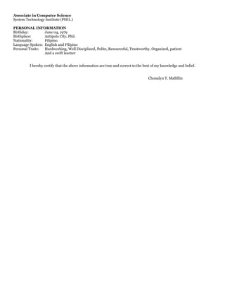 Associate in Computer Science
System Technology Institute (PHIL.)
PERSONAL INFORMATION
Birthday: June 04, 1979
Birthplace: Antipolo City, Phil.
Nationality: Filipino
Language Spoken: English and Filipino
Personal Traits: Hardworking, Well Disciplined, Polite, Resourceful, Trustworthy, Organized, patient
And a swift learner
I hereby certify that the above information are true and correct to the best of my knowledge and belief.
Chonalyn T. Mallillin
 