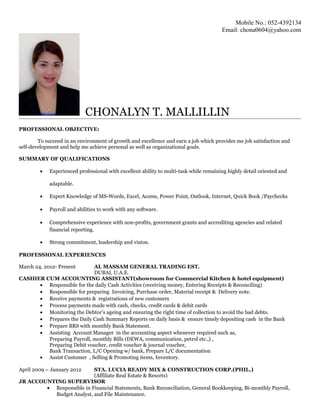 Mobile No.: 052-4392134
Email: chona0604@yahoo.com
CHONALYN T. MALLILLIN
PROFESSIONAL OBJECTIVE:
To succeed in an environment of growth and excellence and earn a job which provides me job satisfaction and
self-development and help me achieve personal as well as organizational goals.
SUMMARY OF QUALIFICATIONS
• Experienced professional with excellent ability to multi-task while remaining highly detail oriented and
adaptable.
• Expert Knowledge of MS-Words, Excel, Access, Power Point, Outlook, Internet, Quick Book /Paychecks
• Payroll and abilities to work with any software.
• Comprehensive experience with non-profits, government grants and accrediting agencies and related
financial reporting.
• Strong commitment, leadership and vision.
PROFESSIONAL EXPERIENCES
March 24, 2012- Present AL MASSAM GENERAL TRADING EST.
DUBAI, U.A.E.
CASHIER CUM ACCOUNTING ASSISTANT(showroom for Commercial Kitchen & hotel equipment)
• Responsible for the daily Cash Activities (receiving money, Entering Receipts & Reconciling)
• Responsible for preparing Invoicing, Purchase order, Material receipt & Delivery note.
• Receive payments & registrations of new customers
• Process payments made with cash, checks, credit cards & debit cards
• Monitoring the Debtor’s ageing and ensuring the right time of collection to avoid the bad debts.
• Prepares the Daily Cash Summary Reports on daily basis & ensure timely depositing cash in the Bank
• Prepare BRS with monthly Bank Statement.
• Assisting Account Manager in the accounting aspect whenever required such as,
Preparing Payroll, monthly Bills (DEWA, communication, petrol etc.,) ,
Preparing Debit voucher, credit voucher & journal voucher,
Bank Transaction, L/C Opening w/ bank, Prepare L/C documentation
• Assist Customer , Selling & Promoting items, Inventory.
April 2009 – January 2012 STA. LUCIA READY MIX & CONSTRUCTION CORP.(PHIL.)
(Affiliate Real Estate & Resorts)
JR ACCOUNTING SUPERVISOR
• Responsible in Financial Statements, Bank Reconciliation, General Bookkeeping, Bi-monthly Payroll,
Budget Analyst, and File Maintenance.
 