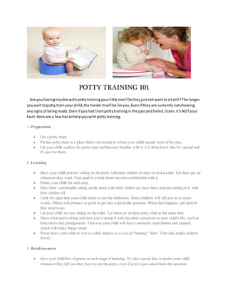 POTTY TRAINING 101
Are you havingtrouble withpottytrainingyourlittle one?Dotheyjustnotwantto sitstill?The longer
youwait topotty trainyour child,the harderitwill be foryou.Evenif theyare currentlynotshowing
any signs of beingready.Evenif youhad triedpottytraininginthe pastand failed,listen,it'sNOTyour
fault. Here are a fewtipstohelpyouwithpottytraining.
1. Preparation
 Get a potty chair.
 Put the potty chair in a place that's convenient to where your child spends most of his time.
 Let your child explore the potty chair and become familiar with it. Let them know that it's special and
it's just for them.
2. Learning
 Have your child practice sitting on the potty with their clothes on once or twice a day. Let them get up
whenever they want. Your goal is to help them become comfortable with it.
 Praise your child for each step.
 Once their comfortable sitting on the potty with their clothes on, have them practice sitting on it with
their clothes off.
 Look for signs that your child needs to use the bathroom. Some children will tell you in so many
words. Others will grimace or grunt or get into a particular position. When that happens, ask them if
they need to go.
 Let your child see you sitting on the toilet. Let them sit on their potty chair at the same time.
 Share what you're doing and how you're doing it with the other caregivers in your child's life, such as
babysitters and grandparents. That way your child will have consistent expectations and support,
which will make things easier.
 Never leave your child in wet or soiled diapers as a way of "training" them. That only makes matters
worse.
3. Reinforcement
 Give your child lots of praise at each stage of learning. It's also a good idea to praise your child
whenever they tell you they have to use the potty, even if you've just asked them the question.
 