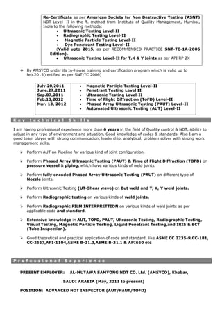  By AMSYCO under its In-House training and certification program which is valid up to
feb.2015(certified as per SNT-TC 2006)
K e y t e c h n i c a l S k i l l s
I am having professional experience more than 6 years in the field of Quality control & NDT, Ability to
adjust in any type of environment and situation, Good knowledge of codes & standards. Also I am a
good team player with strong communication, leadership, analytical, problem solver with strong work
management skills.
 Perform AUT on Pipeline for various kind of joint configuration.
 Perform Phased Array Ultrasonic Testing (PAUT) & Time of Flight Diffraction (TOFD) on
pressure vessel & piping, which have various kinds of weld joints.
 Perform fully encoded Phased Array Ultrasonic Testing (PAUT) on different type of
Nozzle joints.
 Perform Ultrasonic Testing (UT-Shear wave) on But weld and T, K, Y weld joints.
 Perform Radiographic testing on various kinds of weld joints.
 Perform Radiographic FILM INTERPRETTION on various kinds of weld joints as per
applicable code and standard.
 Extensive knowledge in AUT, TOFD, PAUT, Ultrasonic Testing, Radiographic Testing,
Visual Testing, Magnetic Particle Testing, Liquid Penetrant Testing,and IRIS & ECT
(Tube Inspection).
 Good theoretical and practical application of code and standard, like ASME CC 2235-9,CC-181,
CC-2557,API-1104,ASME B-31.3,ASME B-31.1 & API650 etc
PRESENT EMPLOYER: AL-MUTAWA SAMYONG NDT CO. Ltd. (AMSYCO), Khobar,
SAUDI ARABIA (May, 2011 to present)
POSITION: ADVANCED NDT INSPECTOR (AUT/PAUT/TOFD)
Re-Certificate as per American Society for Non Destructive Testing (ASNT)
NDT Level II in the ff. method from Institute of Quality Management, Mumbai,
India to the following methods:
 Ultrasonic Testing Level-II
 Radiographic Testing Level-II
 Magnetic Particle Testing Level-II
 Dye Penetrant Testing Level-II
(Valid upto 2015, as per RECOMMENDED PRACTICE SNT-TC-1A-2006
Edition).
● Ultrasonic Testing Level-II for T,K & Y joints as per API RP 2X
July.20,2011
June.27,2011
Sep.07,2011
Feb.13,2012
Mar. 13, 2012
 Magnetic Particle Testing Level-II
 Penetrant Testing Level II
 Ultrasonic Testing Level-II
 Time of Flight Diffraction (ToFD) Level-II
 Phased Array Ultrasonic Testing (PAUT) Level-II
 Automated Ultrasonic Testing (AUT) Level-II
P r o f e s s i o n a l E x p e r i e n c e
 