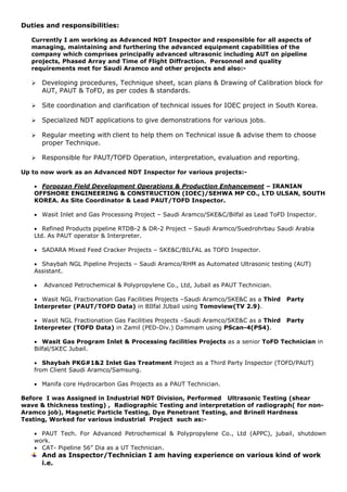 Duties and responsibilities:
Currently I am working as Advanced NDT Inspector and responsible for all aspects of
managing, maintaining and furthering the advanced equipment capabilities of the
company which comprises principally advanced ultrasonic including AUT on pipeline
projects, Phased Array and Time of Flight Diffraction. Personnel and quality
requirements met for Saudi Aramco and other projects and also:-
 Developing procedures, Technique sheet, scan plans & Drawing of Calibration block for
AUT, PAUT & ToFD, as per codes & standards.
 Site coordination and clarification of technical issues for IOEC project in South Korea.
 Specialized NDT applications to give demonstrations for various jobs.
 Regular meeting with client to help them on Technical issue & advise them to choose
proper Technique.
 Responsible for PAUT/TOFD Operation, interpretation, evaluation and reporting.
Up to now work as an Advanced NDT Inspector for various projects:-
 Foroozan Field Development Operations & Production Enhancement – IRANIAN
OFFSHORE ENGINEERING & CONSTRUCTION (IOEC)/SEHWA MP CO., LTD ULSAN, SOUTH
KOREA. As Site Coordinator & Lead PAUT/TOFD Inspector.
 Wasit Inlet and Gas Processing Project – Saudi Aramco/SKE&C/Bilfal as Lead ToFD Inspector.
 Refined Products pipeline RTDB-2 & DR-2 Project – Saudi Aramco/Suedrohrbau Saudi Arabia
Ltd. As PAUT operator & Interpreter.
 SADARA Mixed Feed Cracker Projects – SKE&C/BILFAL as TOFD Inspector.
 Shaybah NGL Pipeline Projects – Saudi Aramco/RHM as Automated Ultrasonic testing (AUT)
Assistant.
 Advanced Petrochemical & Polypropylene Co., Ltd, Jubail as PAUT Technician.
 Wasit NGL Fractionation Gas Facilities Projects –Saudi Aramco/SKE&C as a Third Party
Interpreter (PAUT/TOFD Data) in BIlfal JUbail using Tomoview(TV 2.9).
 Wasit NGL Fractionation Gas Facilities Projects –Saudi Aramco/SKE&C as a Third Party
Interpreter (TOFD Data) in Zamil (PED-Div.) Dammam using PScan-4(PS4).
 Wasit Gas Program Inlet & Processing facilities Projects as a senior ToFD Technician in
Bilfal/SKEC Jubail.
 Shaybah PKG#1&2 Inlet Gas Treatment Project as a Third Party Inspector (TOFD/PAUT)
from Client Saudi Aramco/Samsung.
 Manifa core Hydrocarbon Gas Projects as a PAUT Technician.
Before I was Assigned in Industrial NDT Division, Performed Ultrasonic Testing (shear
wave & thickness testing) , Radiographic Testing and interpretation of radiograph( for non-
Aramco job), Magnetic Particle Testing, Dye Penetrant Testing, and Brinell Hardness
Testing, Worked for various industrial Project such as:-
 PAUT Tech. For Advanced Petrochemical & Polypropylene Co., Ltd (APPC), jubail, shutdown
work.
 CAT- Pipeline 56” Dia as a UT Technician.
And as Inspector/Technician I am having experience on various kind of work
i.e.
 
