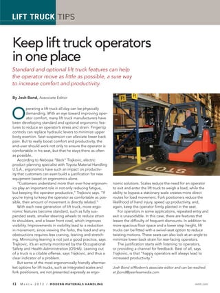 LIFT TRUCK TIPS


Keep lift truck operators
in one place
Standard and optional lift truck features can help
the operator move as little as possible, a sure way
to increase comfort and productivity.

By Josh Bond, Associate Editor




O
          perating a lift truck all day can be physically
          demanding. With an eye toward improving oper-
          ator comfort, many lift truck manufacturers have
been developing standard and optional ergonomic fea-
tures to reduce an operator’s stress and strain. Fingertip
controls can replace hydraulic levers to minimize upper
body exertion. Seat suspension can alleviate lower back
pain. But to really boost comfort and productivity, the
end-user should work not only to ensure the operator is
comfortable in his seat, but that he stays there as often
as possible.
    According to Nebojsa “Beck” Trajkovic, electric
product planning specialist with Toyota Material Handling
U.S.A., ergonomics have such an impact on productiv-
ity that customers can even build a justiﬁcation for new
equipment based on ergonomics alone.
    “Customers understand more than ever how ergonom-         nomic solutions. Scales reduce the need for an operator
ics play an important role in not only reducing fatigue,      to exit and enter the lift truck to weigh a load, while the
but keeping the operator productive,” Trajkovic says. “If     ability to bypass a stationary scale creates more direct
you’re trying to keep the operator as comfortable as pos-     routes for load movement. Fork positioners reduce the
sible, their amount of movement is directly related.”         likelihood of hand injury, speed up productivity, and,
    With each new generation of lift truck, more ergo-        again, keep the operator ﬁrmly planted in the seat.
nomic features become standard, such as fully sus-                For operators in some applications, repeated entry and
pended seats, smaller steering wheels to reduce strain        exit is unavoidable. In this case, there are features that
to shoulders, and a lower front cowl, which improves          lessen the difﬁculty of frequent dismounts. In addition to
visibility. Improvements in visibility lead to a reduction    more spacious ﬂoor space and a lower step height, lift
in movement, since viewing the forks, the load and any        trucks can be ﬁtted with a swivel-seat option to reduce
obstructions requires less craning, leaning and stretch-      twisting motions. These seats can also lock at an angle to
ing. Minimizing leaning is not just a good practice, says     minimize lower back strain for rear-facing operators.
Trajkovic, it’s an activity monitored by the Occupational         The justiﬁcation starts with listening to operators,
Safety and Health Administration (OSHA). Leaning out          or providing a channel for feedback. Best of all, says
of a truck is a citable offense, says Trajkovic, and thus a   Trajkovic, is that “happy operators will always lead to
clear indicator of a problem.                                 increased productivity.”
    But some of the most ergonomically friendly aftermar-
ket options for lift trucks, such as integrated scales and    Josh Bond is Modern’s associate editor and can be reached
fork positioners, are not presented expressly as ergo-        at jbond@peerlessmedia.com


12   MA   R C H   2 0 1 3 / MODERN MATERIALS HANDLING                                                           mmh.com
 