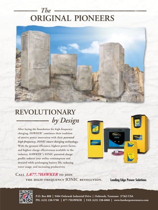 The
           ORIGINAL PIONEERS




REVOLUTIONARY
        by Design
 After laying the foundation for high-frequency
 charging, HAWKER continues their tradition
 of motive power innovation with their patented
 high-frequency, IONIC smart charging technology.
 With the greatest efficiency, highest power factor,
 and highest charge effectiveness available in the
 industry, HAWKER ’s IONIC patented charge
 profile reduces your utility consumption and
 demand while prolonging battery life, reducing
 water usage, and increasing productivity.

Call 1.877.7HAWKER to join
     the high-frequency IONIC revolution.


                P.O. Box 808 | 9404 Ooltewah Industrial Drive | Ooltewah, Tennessee 37363 USA
                PH. (423) 238-5700 | 877-7HAWKER | FAX (423) 238-6060 | www.hawkerpowersource.com
 
