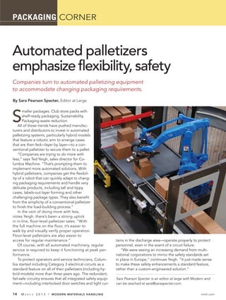 PACKAGING CORNER



Automated palletizers
emphasize flexibility, safety
Companies turn to automated palletizing equipment
to accommodate changing packaging requirements.
By Sara Pearson Specter, Editor at Large




S
       maller packages. Club store packs with
       shelf-ready packaging. Sustainability.
       Packaging waste reduction.
    All of these trends have pushed manufac-
turers and distributors to invest in automated
palletizing systems, particularly hybrid models
that feature a robotic arm to arrange cases
that are then fed—layer by layer—to a con-
ventional palletizer to secure them to a pallet.
    “Companies are trying to do more with
less,” says Ted Yeigh, sales director for Co-
lumbia Machine. “That’s prompting them to
implement more automated solutions. With
hybrid palletizers, companies get the ﬂexibil-
ity of a robot that can quickly adapt to chang-
ing packaging requirements and handle very
delicate products, including tall and tippy
cases, labels-out layer forming and other
challenging package types. They also beneﬁt
from the simplicity of a conventional palletizer
to ﬁnish the load-building process.”
    In the vein of doing more with less,
notes Yeigh, there’s been a strong uptick
in in-line, ﬂoor-level palletizer sales. “With
the full machine on the ﬂoor, it’s easier to
walk by and visually verify proper operation.
Floor-level palletizers are also easier to
access for regular maintenance.”                                tains in the discharge area—operate properly to protect
    Of course, with all automated machinery, regular            personnel, even in the event of a circuit failure.
service is required to keep it functioning at peak per-            “We were seeing an increasing demand from multi-
formance.                                                       national corporations to mirror the safety standards set
    To protect operators and service technicians, Colum-        in place in Europe,” continues Yeigh. “It just made sense
bia started including Category 3 electrical circuits as a       to make these safety enhancements a standard feature,
standard feature on all of their palletizers (including hy-     rather than a custom-engineered solution.”
brid models) more than three years ago. The redundant,
fail-safe circuitry ensures that all integrated safety equip-   Sara Pearson Specter is an editor at large with Modern and
ment—including interlocked door switches and light cur-         can be reached at sara@saraspecter.com.

14   MA   R C H   2 0 1 3 / MODERN MATERIALS HANDLING                                                               mmh.com
 