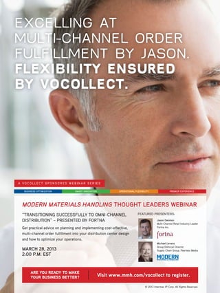 EXCELLING AT
MULTI-CHANNEL ORDER
FULFILLMENT BY JASON.
FLEXIBILITY ENSURED
BY VOCOLLECT.




A VOCOLLECT SPONSORED WEBINAR SERIES

  BUSINESS OPTIMIZATION           SMART INNOVATION            OPERATIONAL FLEXIBILITY                  PREMIER EXPERIENCE




 MODERN MATERIALS HANDLING THOUGHT LEADERS WEBINAR
 “TRANSITIONING SUCCESSFULLY TO OMNI-CHANNEL                                FEATURED PRESENTERS:

 DISTRIBUTION” – PRESENTED BY FORTNA                                                        Jason Denmon
                                                                                            Multi-Channel Retail Industry Leader
 Get practical advice on planning and implementing cost-effective,                          Fortna Inc.

 multi-channel order fulfillment into your distribution center design
 and how to optimize your operations.
                                                                                            Michael Levans
                                                                                            Group Editorial Director
 MARCH 28, 2013                                                                             Supply Chain Group, Peerless Media
 2:00 P.M. EST


      ARE YOU READY TO MAKE
      YOUR BUSINESS BETTER?                          Visit www.mmh.com/vocollect to register.

                                                                                  © 2013 Intermec IP Corp. All Rights Reserved.
 