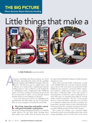 THE BIG PICTURE
Where Business Meets Materials Handling




Little things that make a




                      By Bob Trebilcock, executive editor




 A         utomation, technology and software promise new levels
           of efficiency and productivity along with the capability
           to execute complex order fulfillment strategies.That’s the
           good news. The bad news: just as a supply chain is only
           as efficient as its weakest link, a sophisticated materials
           handling system is only as efficient as the bottlenecks
           in a distribution center. A high-speed order fulfillment
                                                                          be inspected and labeled for shipment is labor intensive
                                                                          and prone to error.
                                                                             That’s where powered mobile workstations can play
                                                                          a role. Mobility allows the associate to take the technol-
                                                                          ogy to wherever the work needs to be performed. Unlike
                                                                          traditional carts, however, a powered mobile worksta-
                                                                          tion includes a mobile power source to run a laptop,
           engine won’t hit its numbers if inventory doesn’t get off      thin client or industrial tablet; a bar code scanner; a
           the receiving dock or orders can’t get through manual          thermal printer; an electronic scale or cubing device; or
           packing stations to meet shipping cut-off times.               some other piece of equipment that might be used for
              As a result, these new systems are highlighting the         quality control or inspection. “The No. 1 reason people
           big difference that little things can have on operations.      invest in a powered mobile workstation is to cut down
           Here are seven examples to consider for your facility.         on or eliminate walking from the dock or picking area
                                                                          to get labels, purchase orders or other information they

          1.    Receiving, inspection and quality control
                with powered mobile workstations.
           Receiving, storing and shipping full pallets is a relatively
                                                                          need to put on product coming in or going out the door,”
                                                                          says John O’Kelly, president of Newcastle Systems.
                                                                             One e-tailer, for example, uses a powered mobile
           simple process. On the other hand, breaking down               workstation to pick oversized products that ship in their
           those pallets into smaller units of measure that must          storage packaging, such as 42-inch flat screen televi-


16   MA   R C H   2 0 1 3 / MODERN MATERIALS HANDLING                                                                      mmh.com
 