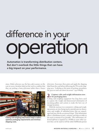 difference in your
operation
 Automation is transforming distribution centers.
 But don’t overlook the little things that can have
 a big impact on your performance.




sions. Order selectors use the bar code scanner on the      television. Associates then print and apply the shipping
cart to scan a location label on the rack to confirm that   label from the cart before delivering the TVs to the ship-
they are picking a Sony television rather than a Sanyo      ping area. “Labeling at the point of picking streamlines
                                                            the process and cuts down on errors,” says O’Kelly.


                                                            2.     Capture cube and weight information now
                                                                   for packaging later.
                                                            Cubing and weighing equipment has long been used
                                                            to capture the weight and dimensional information of
                                                            incoming pallets and cartons to make the best use of
                                                            storage locations.
                                                                With the increase in e-commerce, cubing and weigh-
                                                            ing systems are now being used to provide precise dimen-
                                                            sions and weights of individual items that are unpack-
                                                            aged and may also be an unusual shape. That information
                                                            allows a distributor to pick, cartonize and ship an order in
Cubing and weighing information helps e-tailers             the most economical way possible. “The information col-
optimize packaging requirements and minimize                lected upfront is exported to a WMS or some other sys-
shipping costs.                                             tem that can be used to tell the order fulfillment person


mmh.com                                                               MODERN MATERIALS HANDLING / M           A R C H   2013   17
 