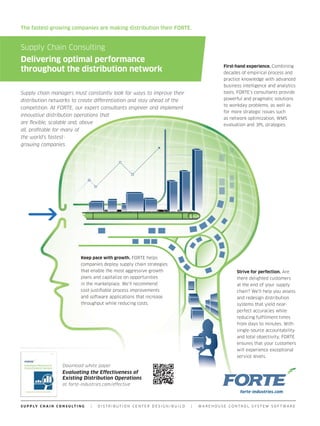 The fastest-growing companies are making distribution their FORTE.


Supply Chain Consulting
Delivering optimal performance
                                                                                             First-hand experience. Combining
throughout the distribution network                                                          decades of empirical process and
                                                                                             practice knowledge with advanced
                                                                                             business intelligence and analytics
Supply chain managers must constantly look for ways to improve their                         tools, FORTE’s consultants provide
distribution networks to create differentiation and stay ahead of the                        powerful and pragmatic solutions
                                                                                             to workday problems, as well as
competition. At FORTE, our expert consultants engineer and implement
                                                                                             for more strategic issues such
innovative distribution operations that
                                                                                             as network optimization, WMS
are flexible, scalable and, above                                                            evaluation and 3PL strategies.
all, profitable for many of
the world’s fastest-
growing companies.




                                    Keep pace with growth. FORTE helps
                                    companies deploy supply chain strategies
                                    that enable the most aggressive growth                         Strive for perfection. Are
                                    plans and capitalize on opportunities                          there delighted customers
                                    in the marketplace. We’ll recommend                            at the end of your supply
                                    cost-justifiable process improvements                          chain? We’ll help you assess
                                    and software applications that increase                        and redesign distribution
                                    throughput while reducing costs.                               systems that yield near-
                                                                                                   perfect accuracies while
                                                                                                   reducing fulfillment times
                                                                                                   from days to minutes. With
                                                                                                   single-source accountability
                                                                                                   and total objectivity, FORTE
                                                                                                   ensures that your customers
                                                                                                   will experience exceptional
                                                                                                   service levels.

                         Download white paper
                         Evaluating the Effectiveness of
                         Existing Distribution Operations
                         at forte-industries.com/effective




S U P P LY C H A I N C O N S U LT I N G   |   DISTRIBUTION CENTER DESIGN/BUILD   |   WAREHOUSE CONTROL SYSTEM SOFTWARE
 