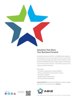 Solutions That Move
                                Your Business Forward
                                Successful businesses come to MHI – and its 800 member companies -
                                for professional resources and reliable information as they make
                                material handling and supply chain capital investment decisions. That’s
                                because they know MHI is the premier trade association and information
                                resource for this diverse industry. In fact, MHI’s solutions set the
                                industry standard for excellence.


                                MHI provides:



                                 MHI Solutions magazine




                                Connect with MHI, where you can ﬁnd solutions that make the supply
                                chain work. For more information, visit MHI.org.




Find us on:   Scan to learn
              more about MHI:
 
