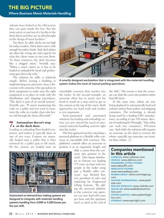 THE BIG PICTURE
Where Business Meets Materials Handling


sultants have looked at the efficiencies
they can gain inside the box. But the
main artery in and out of a facility is the
dock doors and they are an afterthought
to the design of most facilities.”
    Too often, he adds, docks are too high
for today’s trailers. Dock doors aren’t wide
enough for today’s loads. And, dock plates
are often the wrong size and capacity for
what the client wants to run over them.
“In those instances, the dock becomes
like a clogged artery,” Swietlik says.
“When a truck comes in, it has to be
loaded or unloaded by hand and produc-
tivity goes down the tube.”
    The solution, he adds, is relatively
simple. Before leasing a building or           A smartly designed workstation that is integrated with the materials handling
implementing new processes, have a dis-        system makes the most of manual packing operations.
cussion with someone who specializes in
dock equipment to make sure the right     extendable conveyor that reaches into          the shift.” The reason is that the associ-
equipment is in place to work with the    the trailer. In the second example, an         ate can slide the cases into position rather
distribution and shipping procedures.     associate often has to reach over his          than lift them.
“The dock is part of an overall system,”  head or stand on a step stool to get to            At the same time, robots are now
Swietlik says. “If you’re maximizing the  the cartons at the top of the stack. Both      being deployed to automatically load and
cube on a pallet and you want to maxi-    approaches are hard work and neither           unload cartons from trailers and shipping
mize the cube in a trailer, that cube bet-is very ergonomic.                             containers. The technology is already
ter roll through the doors efficiently.”      Semi-automated and automated               being used by a leading CPG manufac-
                                          solutions for loading and unloading car-       turer, according to Joe O’Connor, direc-

7.     Automation doesn’t stop
       at the dock door.
                                          tons can now extend the reach of auto-
                                          mated materials handling systems right
Loading or unloading floor-loaded con- into the trailer.
                                                                                         tor of marketing for Wynright. “One robot
                                                                                         can work two containers,” O’Connor
                                                                                         says. And while the solution still requires
tainers and trailers is typically done in     The first approach involves attaching a    an associate on the dock to oversee the
one of two ways. Cartons are manu- powered platform to a flexible roller con-            robots, typically one associate can moni-
ally loaded onto a pallet that is then veyor or extendable belt conveyor. The            tor three robots. Ⅺ
removed by a pallet jack or lift truck. platform’s controls allow an associate to
Or the cartons are loaded onto an position it at an ergonomic height and
                                                         slide a carton from the con-     Companies mentioned
                                                         veyor into position in the       in this article
                                                         stack. “One liquor distribu-     CUBISCAN: www.cubiscan.com
                                                         tor in Ontario was loading       DEHNCO: www.dehnco.com
                                                                                          ENGINEERED LIFTING SYSTEMS:
                                                         575 cases an hour with two       www.destuffit.com
                                                         people in the trailer using      NEWCASTLE SYSTEMS:
                                                         just a flexible roller con-      www.newcastlesys.com
                                                         veyor,” says Richard Kat,        NUMINA GROUP: www.numinagroup.
                                                         vice president of sales and      com
                                                                                          PACKSIZE INTERNATIONAL: www.pack-
                                                         marketing for Engineered         size.com
                                                         Lifting Systems. “By add-        RITE-HITE PRODUCTS: www.ritehite.com
                                                         ing the powered platform         SEALED AIR: www.sealedairautoma-
                                                         to the conveyor, one opera-      tion.com
Automated on-demand box making systems are               tor can now load 650 cases       SYSTEM LOGISTICS: www.systemlogis-
                                                                                          tics.com
designed to integrate with materials handling            per hour and the operators       WYNRIGHT: www.wynright.com
systems handling from 3,000 to 5,500 boxes per           aren’t as tired at the end of
line per shift.


22   MA   R C H   2 0 1 3 / MODERN MATERIALS HANDLING                                                                      mmh.com
 