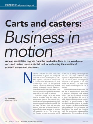 MODERN Equipment report




Carts and casters:
Business in
motion
As lean sensibilities migrate from the production floor to the warehouse,
carts and casters prove a pivotal tool for enhancing the mobility of
product, people and processes.




                            N
                                         ot unlike forklifts and labor, carts were    on fire just by rolling something to the
                                         once thrown at peaks and valleys of          line on a cart,” says Ed Brown, chief
                                         demand. In-house staff might have cob-       engineer at Topper Industrial. “Now, a
                                         bled together a few carts as needed, and     cart can elevate, rotate, tip and present
                                         if a caster made the cart roll, well, that   materials to the operator at the ideal
                                         was the right caster. The perception of      height and distance. The right casters
                                         carts as a necessary evil to keep product    make it even easier to push the cart to
                                         moving is changing. As with lift trucks,     the line.”
                                         carts have evolved into specialized tools        Reduced strain on the worker is just
                                         used in engineered processes to move         one way in which carts are being used
                                         materials as efficiently as possible.        to increase throughput and improve
                                             Yesterday’s simple cart is now a cart    safety. They are increasingly deployed
                                         system, designed from the casters up         to reduce the need for lift trucks to
By Josh Bond,
                                         to optimize material flow through pro-       work alongside humans on the produc-
Associate Editor
                                         cesses, reconfigure those processes, and     tion floor. In manufacturing, a fork-
                                         ensure as much comfort as possible for       lift’s loads can be replaced by smaller,
                                         the user. The heavy, noisy and unwieldy      more frequent cart loads that facilitate
                                         carts of yesteryear are giving way to cus-   lean production. In warehousing and
                                         tomized carts that account for dozens        distribution, the small and frequent
                                         of ergonomic factors. “Ten years ago         loads that are common to piece picking
                                         we thought we were setting the world         operations are driving makers of carts,




32   MA   R C H   2 0 1 3 / MODERN MATERIALS HANDLING                                                                 mmh.com
 