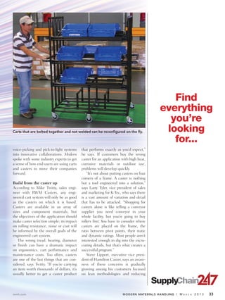 Find
                                                                                          everything
                                                                                            you’re
Carts that are bolted together and not welded can be reconfigured on the fly.              looking
                                                                                             for...
voice-picking and pick-to-light systems     that performs exactly as you’d expect,”
into innovative collaborations. Modern      he says. If customers buy the wrong
spoke with some industry experts to get     caster for an application with high heat,
a sense of how end-users are using carts    corrosive materials or outdoor use,
and casters to move their companies         problems will develop quickly.
forward.                                        “It’s not about putting casters on four
                                            corners of a frame. A caster is nothing
Build from the caster up                    but a tool engineered into a solution,”
According to Mike Twitty, sales engi-       says Larry Tyler, vice president of sales
neer with RWM Casters, any engi-            and marketing for K-Tec, who says there
neered cart system will only be as good     is a vast amount of variation and detail
as the casters on which it is based.        that has to be attacked. “Shopping for
Casters are available in an array of        casters alone is like telling a conveyor
sizes and component materials, but          supplier you need conveyor in your
the objectives of the application should    whole facility, but you’re going to buy
make caster selection simple; its impact    rollers first. You have to consider where
on rolling resistance, noise or cost will   casters are placed on the frame, the
be informed by the overall goals of the     ratio between pivot points, their static
engineered cart system.                     and dynamic ratings. Most people aren’t
   The wrong tread, bearing, diameter       interested enough to dig into the excru-
or finish can have a dramatic impact        ciating details, but that’s what creates a
on ergonomics, cart performance and         successful program.”
maintenance costs. Too often, casters           Steve Lippert, executive vice presi-
are one of the last things that are con-    dent of Hamilton Caster, says an aware-
sidered, says Twitty. “If you’re carrying   ness of these concerns is gradually
an item worth thousands of dollars, it’s    growing among his customers focused
usually better to get a caster product      on lean methodologies and reducing




mmh.com                                                                MODERN MATERIALS HANDLING / M   A R C H   2013   33
 