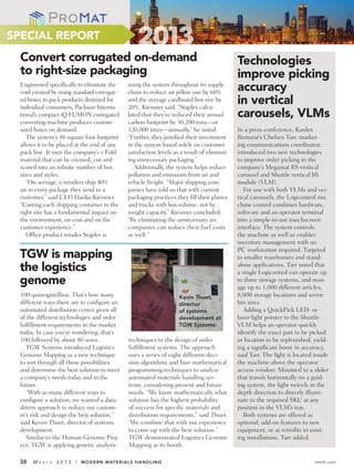 SPECIAL REPORT
  Convert corrugated on-demand                                                              Technologies
  to right-size packaging                                                                   improve picking
  Engineered specifically to eliminate the
  void created by using standard corrugat-
                                             using the system throughout its supply
                                             chain to reduce air pillow use by 60%
                                                                                            accuracy
  ed boxes to pack products destined for
  individual consumers, Packsize Interna-
                                             and the average cardboard box size by
                                             20%, Kiessner said. “Staples calcu-
                                                                                            in vertical
  tional’s compact iQ FUSION corrugated      lated that they’ve reduced their annual        carousels, VLMs
  converting machine produces custom-        carbon footprint by 30,200 tons—or
  sized boxes on demand.                     120,000 trees—annually,” he noted.             In a press conference, Kardex
     The system’s 48-square-foot footprint   “Further, they justified their investment      Remstar’s Chelsea Tarr, market-
  allows it to be placed at the end of any   in the system based solely on customer         ing communications coordinator,
  pack line. It uses the company’s z-Fold    satisfaction levels as a result of eliminat-   introduced two new technologies
  material that can be creased, cut and      ing unnecessary packaging.”                    to improve order picking in the
  scored into an infinite number of box         Additionally, the system helps reduce       company’s Megamat RS vertical
  sizes and styles.                          pollution and emissions from air and           carousel and Shuttle vertical lift
     “On average, e-retailers ship 40%       vehicle freight. “Major shipping com-          module (VLM).
  air in every package they send to a        panies have told us that with current             For use with both VLMs and ver-
  customer,” said CEO Hanko Kiessner.        packaging practices they fill their planes     tical carousels, the Logicontrol ma-
  “Cutting each shipping container to the    and trucks with box volume, not by             chine control combines hardware,
  right size has a fundamental impact on     weight capacity,” Kiessner concluded.          software and an operator terminal
  the environment, on cost and on the        “By eliminating the unnecessary air,           into a simple-to-use touchscreen
  customer experience.”                      companies can reduce their fuel costs          interface. The system controls
     Office product retailer Staples is      as well.”                                      the machine as well as enables
                                                                                            inventory management with no
                                                                                            PC workstation required. Targeted
 TGW is mapping                                                                             to smaller warehouses and stand-
 the logistics                                                                              alone applications, Tarr noted that
                                                                                            a single Logicontrol can operate up
 genome                                                                                     to three storage systems, and man-
                                                                                            age up to 1,000 different articles,
  100 quinvigintillion. That’s how many                            Kevin Thuet,             8,000 storage locations and seven
  different ways there are to configure an                         director                 bin sizes.
  automated distribution center given all                          of systems                  Adding a QuickPick LED- or
  of the different technologies and order                          development at           laser-light pointer to the Shuttle
  fulfillment requirements in the market                           TGW Systems              VLM helps an operator quickly
  today. In case you’re wondering, that’s                                                   identify the exact part to be picked
  100 followed by about 80 zeros.            techniques to the design of order              or location to be replenished, yield-
     TGW Systems introduced Logistics        fulfillment systems. The approach              ing a significant boost in accuracy,
  Genome Mapping as a new technique          uses a series of eight different deci-         said Tarr. The light is located inside
  to sort through all those possibilities    sion algorithms and four mathematical          the machine above the operator
  and determine the best solution to meet    programming techniques to analyze              access window. Mounted to a slider
  a company’s needs today and in the         automated materials handling sys-              that travels horizontally on a guid-
  future.                                    tems, considering present and future           ing system, the light swivels in the
     “With so many different ways to         needs. “We know mathematically what            depth direction to directly illumi-
  configure a solution, we wanted a data-    solution has the highest probability           nate to the required SKU at any
  driven approach to reduce our custom-      of success for specific materials and          position in the VLM’s tray.
  er’s risk and design the best solution,”   distribution requirements,” said Thuet.           Both systems are offered as
  said Keven Thuet, director of systems      “We combine that with our experience           optional, add-on features to new
  development.                               to come up with the best solution.”            equipment, or as retrofits to exist-
     Similar to the Human Genome Proj-       TGW demonstrated Logistics Genome              ing installations, Tarr added.
  ect, TGW is applying genetic analysis      Mapping at its booth.

 38    MA   R C H   2 0 1 3 / MODERN MATERIALS HANDLING                                                                     mmh.com
 