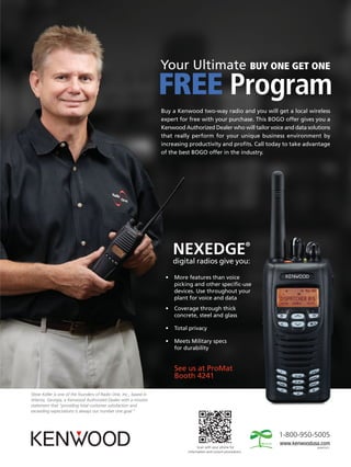 Your Ultimate BUY ONE GET ONE
                                                                   FREE Program
                                                                   Buy a Kenwood two-way radio and you will get a local wireless
                                                                   expert for free with your purchase. This BOGO offer gives you a
                                                                   Kenwood Authorized Dealer who will tailor voice and data solutions
                                                                   that really perform for your unique business environment by
                                                                   increasing productivity and profits. Call today to take advantage
                                                                   of the best BOGO offer in the industry.




                                                                                                                   ®
                                                                        NEXEDGE
                                                                        digital radios give you:

                                                                    •   More features than voice
                                                                        picking and other specific-use
                                                                        devices. Use throughout your
                                                                        plant for voice and data
                                                                    •   Coverage through thick
                                                                        concrete, steel and glass

                                                                    •   Total privacy

                                                                    •   Meets Military specs
                                                                        for durability


                                                                        See us at ProMat
                                                                        Booth 4241

Steve Keller is one of the founders of Radio One, Inc., based in
Atlanta, Georgia, a Kenwood Authorized Dealer with a mission
statement that “providing total customer satisfaction and
exceeding expectations is always our number one goal.”




                                                                                                                       1-800-950-5005
                                                                                   Scan with your phone for                      ADS#51612
                                                                             information and current promotions.
 