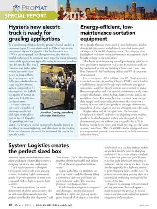 SPECIAL REPORT

 Hyster’s new electric                                                Energy-efﬁcient, low-
 truck is ready for                                                   maintenance sortation
 grueling applications                                                equipment
 In a continuing effort to develop products based on direct           At its booth, Beumer showcased a cross-belt sorter, double-
 customer input, Hyster showcased its J70XN, an electric              density tilt-tray sorter, scaled-down cross-belt sorter and
 pneumatic lift truck ruggedized for hard outdoor use.                a Crisplant LS-4000E shipping sorter. The company also
    With an integrated fast-charge system, the electric               highlighted real-time sorter performance management dash-
 model is designed to compete with even the most intensive            boards on large-screen monitors.
 three-shift applications typically suited to internal combus-          “Our focus is on improving overall productivity with accu-
 tion lift trucks. The truck                                          rate, productive equipment that’s easy to maintain and can
 features wet brake axles,                                            be configured to suit any building’s floor space,” said Tony
 which last more than                                                 Barr, Beumer’s chief marketing officer and VP of corporate
 twice as long as their                                               development.
 dry counterparts, and                                                  The centerpiece of the exhibit—the BS 7 high-capacity
 fully protected undercar-                                            cross-belt sorter—is used by Chico’s, DSW, Land’s End in
 riage and electronics.                                               e-fullfillment, retail/wholesale replenishment and parcel
 When compared to IC                                                  operations, said Barr. Booth visitors were invited to induct
 alternatives, the forklift                                           their own product and test system performance with three
 is capable of saving an                                              sample discharges: direct to bag, direct to tote, and accu-
 end-user $14,000 over                                                mulation chute. The sorter features a contactless energy/
 the lease term.                                                      data supply and linear induction motor drives to sort a
    Hyster’s new tur-                                                 variety of items safely and gently to the right destination,
 ret truck is capable of                                              regardless of size, shape or surface characteristics, he said.
 putaways to the left           Jonathan Dawley, president              On the other end of the spectrum, the low-cost
 and right of the direc-        of Hyster distribution                Crisplant LS-4000E loop tilt-tray shipping sorter enables
 tion of travel. Capable                                              goods to be discharged on either side in a guided, two-
 of operating in 6-foot                                               dimensional process without any catapult effect. “It is
 aisles, the lift truck is also equipped to handle duties at          built to handle large boxes and small polybags on the same
 the dock, in manufacturing, and elsewhere in the facility.           system,” said Barr. “The LS-4000E can be configured with
 This can eliminate the need for dedicated lift trucks for            pre-engineered manual, semi-automatic, or fully automatic
 specific tasks.                                                      induction lines.”



 System Logistics creates                                                                   is delivered to a packing station, orders
 the perfect sized box                                                                      are picked directly into the shipping
                                                                                            container. The system comes standard
 System Logistics unveiled a new auto-        Tom Coyne, CEO. “The shipping box             with a low-res printer to print license
 matic packaging solution that creates a      requires almost no void fill and utilizes     plate bar code labels and branding in-
 shipping box of any size on demand.          100% of the corrugated to eliminate           formation on the side of the box. It can
   The FreeBox system is designed             waste.”                                       also be upgraded to a high-res printer
 to integrate with a split case picking          Coyne added that the system is tar-        to print shipping labels on the box. The
 system, including highly automated,          geted at retailers and distributors filling   printer can also print packing slips or a
 goods-to-person systems or more con-         e-commerce orders or less-than-case           customized marketing message on the
 ventional pick-to-light or put-to-light      replenishment orders. The machine             inside of the box.
 systems.                                     produces 360 boxes an hour.                      Designed to integrate with automated
   “The systems evaluate the cubic               In addition to savings on corrugated       picking processes, System Logistics
 dimensions of all the pieces to pre-cube     and dunnage, FreeBox eliminates               plans to market the product to its cus-
 an order and then manufacture the            handling in split case picking opera-         tomers and also work with other systems
 perfect sized box for that shipment,” said   tions. Instead of picking to a tote that      integrators and consultants.

 40   MA   R C H   2 0 1 3 / MODERN MATERIALS HANDLING                                                                      mmh.com
 