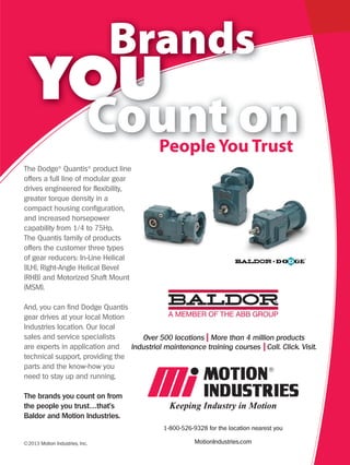 The Dodge® Quantis® product line
offers a full line of modular gear
drives engineered for flexibility,
greater torque density in a
compact housing configuration,
and increased horsepower
capability from 1/4 to 75Hp.
The Quantis family of products
offers the customer three types
of gear reducers: In-Line Helical
(ILH), Right-Angle Helical Bevel
(RHB) and Motorized Shaft Mount
(MSM).

And, you can find Dodge Quantis
gear drives at your local Motion
Industries location. Our local
sales and service specialists       Over 500 locations More than 4 million products
are experts in application and   Industrial maintenance training courses Call. Click. Visit.
technical support, providing the
parts and the know-how you
need to stay up and running.

The brands you count on from
the people you trust…that’s
Baldor and Motion Industries.
                                           1-800-526-9328 for the location nearest you

©2013 Motion Industries, Inc.                         MotionIndustries.com
 