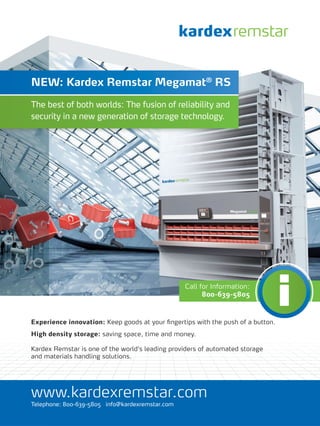 NEW: Kardex Remstar Megamat® RS

The best of both worlds: The fusion of reliability and
security in a new generation of storage technology.




                                                 Call for Information:
                                                       800-639-5805



Experience innovation: Keep goods at your ﬁngertips with the push of a button.
High density storage: saving space, time and money.

Kardex Remstar is one of the world‘s leading providers of automated storage
and materials handling solutions.




www.kardexremstar.com
Telephone: 800-639-5805 info@kardexremstar.com
 