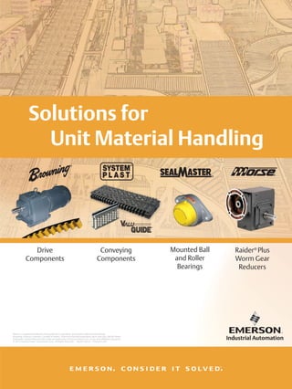 Solutions for
                  Unit Material Handling
                                                                                                                                    ®




                Drive                                                                    Conveying                   Mounted Ball       Raider® Plus
             Components                                                                 Components                    and Roller        Worm Gear
                                                                                                                       Bearings          Reducers




Morse is a registered trademark of Borg-Warner Corporation, used herein under exclusive license.
Browning, Emerson, Emerson. Consider It Solved., Emerson Industrial Automation, Jaure, Kop-Flex, McGill, Raider,
Sealmaster, System Plast and Valu Guide are trademarks of Emerson Electric Co. or one of its affiliated companies.
 