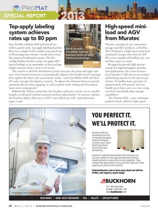 SPECIAL REPORT

 Top-apply labeling                                                                                       High-speed mini-
 system achieves                                                                                          load and AGV
 rates up to 80 ppm                                                                                       from Muratec
 New ProMat exhibitor Bell and Howell un-                                                                 Muratec introduced new automated
 veiled a gantry-style, top-apply labeling machine Bell & Howell’s                                        storage and AGV products at ProMat.
 that uses a single head to achieve top speeds up ParcelMgr deploys                                       The FX Quad is a high-speed mini-load
 to 80 packages per minute—nearly three times          linerless, print-cut-apply                         automated storage and retrieval (AS/
 the output of traditional systems. The Par-           labeling technology.                               RS) crane capable of handling one, two
 celMgr deploys linerless, print-cut-apply label-                                                         and four cases at a time.
 ing technology to accommodate in-line package                                                               Designed to provide high-density
 height variances from 1 inch to 36 inches.                                                               storage for high-throughput distribu-
    “The system is ideal for distribution centers because the print and apply unit                        tion applications, the crane features
 uses servo based movement to automatically adjust to the height of each package,                         travel speeds of 300 meters per minute
 then applies the label with a pneumatic stroke,” said Tim Palmer, Bell and How-                          and hoisting speeds of 180 meters per
 ell’s sales manager for logistics systems. “It adjusts the distance between parcels                      minute. It handles load capacities of
 automatically for closer gapping, as well as prints while raising and lowering to                        approximately 650 pounds and can
 boost processing speeds.”                                                                                handle up to four cases at a time using
    Additionally, Palmer noted that the linerless substrate can be cut to variable                        twin fork and double-deep storage
 lengths on-demand without manual machine adjustments. To increase uptime,                                capabilities.
 the linerless labels allow up to 220% more labels per roll—and eliminates                                   The Premex SLX, a new automatic
 paper waste.                                                                                             guided vehicle, delivers high speed




                                                                                           YOU PERFECT IT.
                                                                                           WE’LL PROTECT IT.
                                                                                           Buckhorn offers an
                                                                                           unmatched selection
                                                                                           of reusable packaging
                                                                                           solutions designed
                                                                                           to protect your liquid
                                                                                           handling products
                                                                                           and increase your
                                                                                           proﬁtability.
                                                                                           Buckhorn’s Caliber® Intermediate Bulk Containers are
                                                                                           injection molded of FDA-approved materials and have
                                                                                           smooth surfaces to satisfy the strictest standards. They
                                                                                           collapse ﬂat when empty or stack up to ﬁve high with a load
                                                                                           capacity of 3,300 lbs. per container.
                                                                                           Visit buckhorninc.com to learn more about our full line
                                                                                           of IBCs, and request a quote today!




                                                                                                           US: 1.800.543.4454
                                                                                                           Canada: 1.800.461.7579
      ©2013 Buckhorn / Myers Industries, Inc. #032012                                                      www.buckhorninc.com

                                               BULK BOXES | HAND-HELD CONTAINERS | IBCs | PALLETS | SPECIALTY BOXES

 48      MA    R C H    2 0 1 3 / MODERN MATERIALS HANDLING                                                                                       mmh.com
 
