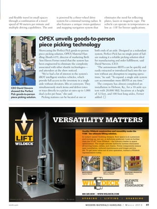 and flexible travel in small spaces                              is powered by a three-wheel drive                      eliminates the need for reflecting
through a combination of a travel                                system for a minimal turning radius. It                plates, lasers or magnetic tape. The
speed of 90 meters per minute and                                also features a unique vision-guidance                 vehicle can operate in temperatures as
multiple driving capabilities. The unit                          and mapping navigation system that                     low as -13F for freezer applications.



                                         OPEX unveils goods-to-person
                                         piece picking technology
                                         Showcasing the Perfect Pick goods-to-person                           both ends of an aisle. Designed as a redundant
                                         piece picking solution, OPEX Material Han-                            system, Perfect Pick has no single point of fail-
                                         dling (Booth 619), director of marketing Beth                         ure making it a reliable picking solution ideal
                                         Ann Haven Ferner noted that the system has                            for manufacturing and order fulfillment, said
                                         been engineered to eliminate the complexity                           David Stevens, CEO.
                                         associated with other shuttle technologies—                              “The autonomous iBOTs can be quickly and
                                         and attendees at the show noticed.                                    easily extracted or introduced back into the sys-
                                            “We’ve had a lot of interest in the system’s                       tem without any disruption to ongoing opera-
                                         iBOT intelligent wireless vehicles, which                             tions,” he said. “To expand, a single aisle system
                                         provide full access to the inventory in a single                      can accommodate more iBOTS at any time.”
                                         aisle without elevators, lifts or conveyors. They                        The company has almost completed an
  CEO David Stevens                      simultaneously stock items and deliver totes                          installation in Hebron, Ky., for a 10-aisle sys-
  showed the Perfect                     or trays directly to a picker at rates up to 1,000                    tem with 20,000 SKU locations at a height
  Pick goods-to-person                   dual cycles per hour,” she said.                                      of 32 feet, and 100 foot-long aisles, Ferner
  piece picking solution.                   Picking stations can be located at one or                          added. Ⅺ




                                                            VERSATILITY MATTERS
                                                                                            Quality Wildeck construction and versatility make the
                                                                                            V-lift™ the ultimate lifting solution.
                                                                                            In today’s ‘green’ building designs, ﬂoor space is at a premium
                                                                                            and moving up, not out, is deﬁnitely preferred. Look no further
                                                                                            than the V-Lift™ from Wildeck – the industry leader in space
                                                                                            optimization. The single cylinder hydraulic system eliminates
                                                                                            all moving hoses, cables, and chains. Fewer components means
                                                                                            easy installation, reduced maintenance and longer service
                                                                                            life. To get more value out of your operation, contact a Wildeck
                                                                                            representative today.




                                                                                            MEZZANINES                 LIFT SYSTEMS         GUARDING PRODUCTS
                                                                                            Capacity Matters           Efficiency Matters   Safety Matters




                                                                                            800-325-6939 | WWW.WILDECK.COM

©Wildeck, Inc 2010   Required safety gates and guarding removed for clarity.   WL 1002 AD



mmh.com                                                                                          MODERN MATERIALS HANDLING / M                   A R C H     2013   49
 