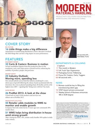 VOL. 68, NO. 3




                                                                                                                                                                               ®

                                                                                                PRODUCTIVITY SOLUTIONS FOR DISTRIBUTION,
                                                                                                WAREHOUSING AND MANUFACTURING




                                                     Cover illustration by Dan Vasconcellos




COVER STORY
BIG PICTURE

16 Little things make a big difference
Automation is transforming distribution centers. But don’t overlook
the little things that can have a big impact on your performance.
                                                                                                                                                60 seconds with...
                                                                                                                                                Bob Babel, Forte

FEATURES
EQUIPMENT REPORT

32 Carts & Casters: Business in motion                                                          DEPARTMENTS & COLUMNS
As lean sensibilities migrate from the production floor to the                                    3/ Upfront
warehouse, carts, and casters prove a pivotal tool for enhancing the                             7/ This month in Modern
mobility of product, people, and processes.                                                     12/ Lift Truck Tips: Ergonomics
                                                                                                14/ Packaging Corner: Palletizing
READER SURVEY
                                                                                                62/ Focus On: Casters, Carts, Tuggers
24 Industry Outlook:
                                                                                                66/ 60 seconds with...
Moving more, spending less
Our annual outlook survey finds the industry steadying for a new,
slower pace of growth following the release of pent-up demand after the                         NEWS
downturn. Yet, even as planned spending drops off, facility activity is the                      9/ Women could be key to filling the
highest since 2007— signaling that “doing more with less” has stuck.
                                                                                                    manufacturing talent gap
SHOW REVIEW                                                                                     10/ STEP Award winners announced
                                                                                                11/ Neeley School of Business announces
26 ProMat 2013: A look at the show
A look back at some of the products and services our                                                MS in SCM degree
editors saw at ProMat 2013.
PRODUCTIVITY SOLUTION

50 Retailer adds modules to WMS to                                                               Modern Materials Handling® (ISSN 0026-8038) is published monthly by
                                                                                                 Peerless Media, LLC, a Division of EH Publishing, Inc., 111 Speen St, Suite
monitor and enable growth                                                                        200, Framingham, MA 01701. Annual subscription rates for non-qualiﬁed
                                                                                                 subscribers: USA $119, Canada $159, Other International $249. Single
Company that took orders by fax 15 years ago now commands 30%                                    copies are available for $20.00. Send all subscription inquiries to Modern
                                                                                                 Materials Handling, 111 Speen Street, Suite 200, Framingham, MA 01701
market share.                                                                                    USA. Periodicals postage paid at Framingham, MA and additional mail-
                                                                                                 ing ofﬁces. POSTMASTER: Send address changes to: Modern
51 WMS helps bring distribution in-house                                                          Materials Handling, PO Box 1496 Framingham MA 01701-1496.
                                                                                                 Reproduction of this magazine in
amid strong growth                                                                               whole or part without written permis-
                                                                                                 sion of the publisher is prohibited.
After cutting ties with a 3PL, retailer easily handles 50% spikes in daily                       All rights reserved. ©2013 Peerless
                                                                                                 Media, LLC.
order volume.

mmh.com                                                                                       MODERN MATERIALS HANDLING / M                         A R C H    2013        5
 