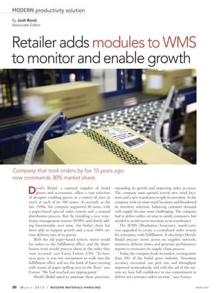 MODERN productivity solution
By Josh Bond,
Associate Editor




Retailer adds modules to WMS
to monitor and enable growth




Company that took orders by fax 15 years ago
now commands 30% market share.

           D     avid's Bridal, a national supplier of bridal
                 gowns and accessories, offers a vast selection
           of designer wedding gowns in a variety of sizes in
                                                                   expanding its growth and improving order accuracy.
                                                                   The company soon opened several new retail loca-
                                                                   tions and a new warehouse to split its inventory. As the
           stock at each of its 300 stores. As recently as the     company took on more retail locations and broadened
           late 1990s, the company supported 40 stores with        its inventory selection, balancing customer demand
           a paper-based special order system and a manual         with supply became more challenging. The company
           distribution process. But, by installing a new ware-    had to deliver orders on time to satisfy customers, but
           house management system (WMS) and slowly add-           needed to avoid excess inventory in its warehouses.
           ing functionality over time, the bridal chain has           The WMS (Manhattan Associates, manh.com)
           been able to support growth and a near 100% on-         was upgraded to create a centralized order system
           time delivery rate of its gowns.                        for enterprise-wide fulfillment. It also helps David’s
              With the old paper-based system, stores would        Bridal procure items across its supplier network,
           fax orders to the fulfillment office, and the distri-   minimize delivery times and generate performance
           bution team would process them in the order they        reports to measures its supply chain process.
           were received, says Caryn Furtaw, CIO. “As busi-            Today, the company leads its market, owning more
           ness grew, it was not uncommon to walk into the         than 30% of the bridal gown industry. “Inventory
           fulfillment office and see the bank of faxes running    accuracy increased, our pick rate and throughput
           with reams of paper spilling over to the floor,” says   improved tremendously, and with the aid of the sys-
           Furtaw. “We had reached our tipping point.”             tem we have full confidence in our commitment to
              David’s Bridal opted to automate these processes,    deliver our customer orders on time,” says Furtaw.

50   MA   R C H   2 0 1 3 / MODERN MATERIALS HANDLING                                                                     mmh.com
 