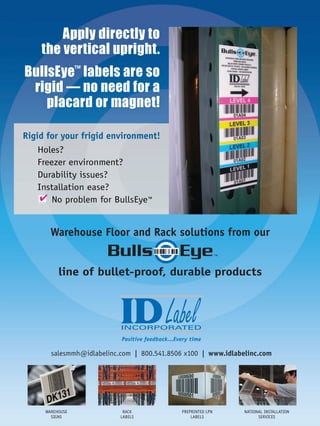Rigid for your frigid environment!
    Holes?
    Freezer environment?
    Durability issues?
    Installation ease?
     ✔ No problem for BullsEye™


       Warehouse Floor and Rack solutions from our


          line of bullet-proof, durable products




                           Positive feedback...Every time

       salesmmh@idlabelinc.com | 800.541.8506 x100 | www.idlabelinc.com




     WAREHOUSE              RACK                 PREPRINTED LPN   NATIONAL INSTALLATION
       SIGNS               LABELS                    LABELS             SERVICES
 