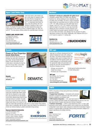 Aigner Label Holder Corp.                                                            Buckhorn
                                       Learn how Aigner Label Holders pay            Buckhorn® introduces collapsible 60-gallon drum
                                       you in time saved, by helping to make         Innovative container offers 25% better cube utilization
                                       the most effective management of              Buckhorn Inc. will be exhibiting its new collapsible 60-gal-
                                       time and space. Introducing “Angle-           lon plastic drum at ProMat. The drum’s unique rectangular
                                       Vu™”, an adjustable label holder for          design allows four assembled drums to interlock and cube
                                       high or low wire shelving. No more            a 48” x 40” pallet, stacking up to five pallet loads high in
                                       climbing or bending to read or scan           storage. It has a 24” x 20” x 40” footprint, and the side-
labels! This flexible PVC label holder has been engineered to snap onto              walls are hinged in the center for a one-way inward fold,
major brands of wire shelving at three (3) different angles: 90° (flat), 60°         allowing the drum to fold flat in seconds. Because of its
and 30°. The clear plastic window protects the insertable label or barcode.          smaller footprint and greater capacity, Buckhorn’s 60-gal-
                                                                                     lon drum offers 25% better cube utilization than the standard 55-gallon
                                                                                     alternatives currently on the market. Additionally, 480 collapsed drums fit in
AIGNER LABEL HOLDER CORP.                                                            a 53’ truck for a superior 3:1 nesting ratio.
218 MacArthur Avenue
New Windsor, NY 12553
800-242-3919                                                                         Buckhorn Inc.
Fax: 845-242-3919                                                                    800-543-4454
info@aignerlabelholder.com                                                           sales@buckhorninc.com
www.aignerlabelholder.com                                                            www.buckhorninc.com



Dematic                                                                              DM Logic
Power at Your Fingertips                                                              stepLogic is a software development tool that
Dematic Mobile Monitor                                                                replaces development tasks with configura-
Access warehouse data whenever and                                                    tion steps. The product provides decision tree
wherever you want with a few taps of                                                  analyses to allow users to configure their cur-
your finger. Dematic Mobile Monitor                                                   rent WMS to meet their specific needs. User
delivers crucial information via your                                                 created dialogues can automatically update
mobile device, eliminating the need for                                               the appropriate tables and parameters and
you to be at your desk, in your ware-                                                 provide the user with recommendations—
house or even the same country.                                                       all without changing any code.




                                                                                      DM Logic
Dematic                                                                               Bob Kennedy, Vice President,
1-877-725-7500                                                                        Business Development
dematic.us                                                                            301-704-3022
                                                                                      bkennedy@dmlogicllc.com
                                                                                      www.dmlogicllc.com/steplogic


Emerson                                                                              FORTE
Emerson’s new System Plast™ branded                                                  FORTE is focused on driving high-performance distribution
heavy-duty modular belts feature acetal                                              operations through:
clips that are designed for easy installa-                                             Supply Chain Consulting — Consultants with extensive
tion, easy removal and are inset deeper                                              operations management experience who utilize advanced
into the belt, allowing longer belt life when                                        business intelligence and analytics tools
side load pressure is present. The belts                                               MHE Systems Integration — 30+ year track record of
also have an anti-skid surface. With the                                             success in facility automation design and implementation as well as in the com-
highest load rating on the market for their                                          plex requirements of supply chain execution software integration
pitch size, these belts generate less noise due to a unique System Plast material.     Software Technology — FORTE’s Smart Warehouse Suite™ is a lean, agile
When used in combination with the Nolu-S wear strip material, the coefficients of    warehouse control system software platform that is quickly and cost-effectively
friction are reduced, leading to greater sustainable energy savings.                 configurable to each client’s needs, designed to extend the functionality of legacy
                                                                                     systems or augment WMS functionality while providing actionable intelligence to
Emerson Industrial Automation                                                        support operational and strategic planning
7120 New Buffington Road
Florence, KY 41042                                                                   FORTE
866-743-4392 / 859-342-7900                                                          6037 Commerce Court
Contact: Jackie Catalano, Manager,                                                   Mason, OH 45040
Global Marketing Communications,                                                     513-398-2800
Power Transmission Solutions                                                         sales@forte-industries.com
www.powertransmissionsolutions.com                                                   www.forte-industries.com


mmh.com                                                                                     MODERN MATERIALS HANDLING / M                        A R C H   2013       59
 