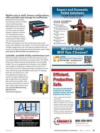 Export and Domestic
                                                                           Pallet Solutions
Mobile carts in shelf, drawer configurations,
offer portable tool storage for technicians
Flexible and maneuverable,
the Technician series of mobile                                                  PRES
                                                                                 PALL
carts provide heavy-duty,
                                                                       Minimize Waste
lightweight tool storage and                                           Cut Packaging Co
transport for service person-                                          Free of Bugs, Mold
                                                                       TCP and TCA Che
nel. Carts come with either
                                                                       Reduce Fork Truck
shelves or shelves and draw-
ers. The shelf-only version                                            Reduce Shipping
                                                                       Costs
has 2-inch deep pan shelves,                                           Increase Product
covered with a ribbed rubber                                           Protection
mat, at the top and bottom.                                            Reduce Shipping
                                                                       Damages
Drawer units include a core lock and two keys, and a mesh
drawer liner. Offered in two widths—17.5 or 31.75 inches—and

                                                                           Which Pallet
multiple configurations, the carts hold up to 400 pounds and
travel on two fixed and two swivel-with-wheel-lock casters. Lista
International, 800-722-3020, www.listabox.com.
                                                                          Will You Choose?
Lockable, portable facility maintenance cart
Ideal for storage and transport of items that require security,                LITCO International Pallets
                                                                               Export and Domestic Pallet Solutions
the mobile facility maintenance cart measures 36 x 18 x 38.375                 855-296-2891 www.litco.com
inches and includes three-point locking doors and a lockable
handle. The cart is equipped with six drawers in two heights,                                                                    SPACS95-8/12


each capable of holding up to 100 pounds, and nine 4 x 5 x
3-inch hook-on bins for organized storage of smaller parts and
items. Featuring sturdy, all-welded construction of 16-gauge


                                                                    Efficient.
steel, the cart travels on 5 x 1.25-
inch polyurethane casters (two
swivel, two rigid). Additional stor-
age compartments can hold lad-
ders and florescent bulbs, while                                    Productive.
the cart’s work surface is covered
with a black rubber mat for dura-
bility. Durham Manufacturing,
                                                                    Safe.
                                                                    Increase your order picking
800-243-3774,
                                                                    productivity and minimize
www.durhammfg.com.
                                                                    workplace injuries with Pallet
                                                                    Dispensers from Cherry’s.




                        800.242.3919                                                                   800-350-0011
               www.aignerlabelholder.com
                 info@aignerlabelholder.com                                                            600 Morse Ave. Elk Grove Village, IL


mmh.com                                                              MODERN MATERIALS HANDLING / M                   A R C H     2013           65
 