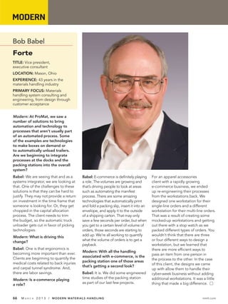 MODERN 60 Seconds with...

Bob Babel
Forte
TITLE: Vice president,
executive consultant
LOCATION: Mason, Ohio
EXPERIENCE: 43 years in the
materials handling industry
PRIMARY FOCUS: Materials
handling system consulting and
engineering, from design through
customer acceptance


Modern: At ProMat, we saw a
number of solutions to bring
automation and technology to
processes that aren’t usually part
of an automated process. Some
of the examples are technologies
to make boxes on demand or
to automatically unload trailers.
Are we beginning to integrate
processes at the docks and the
packing stations into the overall
system?
Babel: We are seeing that and as a       Babel: E-commerce is definitely playing      For an apparel accessories
systems integrator, we are looking at    a role. The volumes are growing and          client with a rapidly growing
that. One of the challenges to these     that’s driving people to look at areas       e-commerce business, we ended
solutions is that they can be hard to    such as automating the manifest              up re-engineering their processes
justify. They may not provide a return   process. There are some amazing              from the workstations back. We
on investment in the time frame that     technologies that automatically print        designed one workstation for their
someone is looking for. Or, they get     and fold a packing slip, insert it into an   single-line orders and a different
chopped in the capital allocation        envelope, and apply it to the outside        workstation for their multi-line orders.
process. The client needs to trim        of a shipping carton. That may only          That was a result of creating some
the budget, so the automatic truck       save a few seconds per order, but when       mocked-up workstations and getting
unloader gets cut in favor of picking    you get to a certain level of volume of      out there with a stop watch as we
technologies.                            orders, those seconds are starting to        packed different types of orders. You
                                         add up. We’re all working to quantify        wouldn’t think that there are three
Modern: What is driving this
                                         what the volume of orders is to get a        or four different ways to design a
change?
                                         payback.                                     workstation, but we learned that
Babel: One is that ergonomics is                                                      there are more efficient ways to
                                         Modern: With all the handling
becoming more important than ever.                                                    pass an item from one person in
                                         associated with e-commerce, is the
Clients are beginning to quantify the                                                 the process to the other. In the case
                                         packing station one of those areas
medical costs related to back injuries                                                of this client, the designs we came
                                         that’s getting a second look?
and carpal tunnel syndrome. And,                                                      up with allow them to handle their
there are labor savings.                 Babel: It is. We did some engineered         cyber-week business without adding
                                         time studies of the packing station          additional workstations. It was a little
Modern: Is e-commerce playing
                                         as part of our last few projects.            thing that made a big difference. Ⅺ
a role?


66   MA   R C H   2 0 1 3 / MODERN MATERIALS HANDLING                                                                mmh.com
 