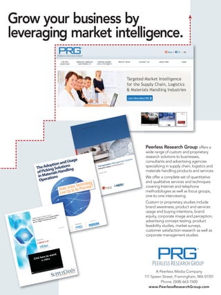 Grow your business by
leveraging market intelligence.




                                                                                                    s
                                                                                              System
                                                                                  ement
                                                                            Manag
                                                                    rtation Obtaining Res
                                                                                         ults

                                                          TranspoChallenges and
                                                              g the
                                                          Meetin




                                                                                                                                             Peerless Research Group offers a
                                                                                                                                             wide range of custom and proprietary
                                                                                                                                             research solutions to businesses,
                            e
                      d Usag
                                                                                                                                       ems
                                                                                                                               ent Syst      consultants and advertising agencies
               tion anons
                                                                                                                     agemsults
                                                                                                                n Man
            op                                                                                      ortatioes and Obtaining Re
     The Ading Soluti ling                                                                                                                   specializing in supply chain, logistics and
                                                                                              Transp e Challeng
                                                                                                     g th

         ick
                                                                                               Meetin

     of P erials Hand                                                                                     y 2011
                                                                                                                                             materials handling products and services.
      in Mat tions
                                                                                                 Januar


                                                                                                                                             We offer a complete set of quantitative
       Opera                                                                                                                                 and qualitative services and techniques
                                    logy
                             Techno
                     s VoiceIts Promise?
                  Doe p to
                                                                                                                                             covering Internet and telephone
                  Live U                                                                                                                     methodologies as well as focus groups,
                                                                                                                                             one-to-one interviewing.
                                                                                                                                             Custom or proprietary studies include
                                                                                                                                             brand awareness, product and services
                                                                                                                                             usage and buying intentions, brand
                                                                                                                                             equity, corporate image and perception,
                                                      :
                                                                            On be
                                                                                  half of:
                                                                                                                                             advertising concept testing, product
                                             ted by
                                    Conduc


                 Sponso
                       red by
                                :                                                                                                            feasibility studies, market surveys,
                                                                                                                                             customer satisfaction research as well as
                                                                                                                                             corporate management studies.




                                                                                                                                                   A Peerless Media Company
                                                                                                                                             111 Speen Street, Framingham, MA 01701
                                                                                                                                                      Phone: (508) 663-1500
                                                                                                                                                www.PeerlessResearchGroup.com
 